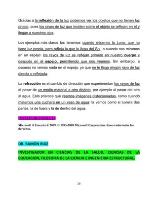 Gracias a la reflexión de la luz podemos ver los objetos que no tienen luz
propia, pues los rayos de luz que inciden sobre el objeto se reflejan en él y
llegan a nuestros ojos.

Los ejemplos más claros los tenemos cuando miramos la Luna, que no
tiene luz propia, pero refleja la que le llega del Sol, o cuando nos miramos
en un espejo: los rayos de luz se reflejan primero en nuestro cuerpo y
después en el espejo, permitiendo que nos veamos. Sin embargo, a
oscuras no vemos nada en el espejo, ya que no le llega ningún rayo de luz
directa o reflejada.

La refracción es el cambio de dirección que experimentan los rayos de luz
al pasar de un medio material a otro distinto, por ejemplo al pasar del aire
al agua. Esto provoca que veamos imágenes distorsionadas, como cuando
metemos una cuchara en un vaso de agua: la vemos como si tuviera dos
partes, la de fuera y la de dentro del agua.

FUENTES DE CONSULTA

Microsoft ® Encarta ® 2009. © 1993-2008 Microsoft Corporation. Reservados todos los
derechos.



DR. RAMÓN RUIZ

INVESTIGADOR EN CIENCIAS DE LA SALUD, CIENCIAS DE LA
EDUCACION, FILOSOFIA DE LA CIENCIA E INGENIERIA ESTRUCTURAL.




                                          29
 