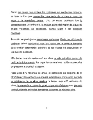 Como los gases que emiten los volcanes no contienen oxígeno,
se han tenido que desarrollar una serie de procesos para dar
lugar a la atmósfera actual. Uno de estos procesos fue la
condensación. Al enfriarse, la mayor parte del vapor de agua de
origen volcánico se condensó, dando lugar a los antiguos
océanos.

También se produjeron reacciones químicas. Parte del dióxido de
carbono debió reaccionar con las rocas de la corteza terrestre
para formar carbonatos, algunos de los cuales se disolverían en
los nuevos océanos.

Más tarde, cuando evolucionó en ellos la vida primitiva capaz de
realizar la fotosíntesis, los organismos marinos recién aparecidos
empezaron a producir oxígeno.

Hace unos 570 millones de años, el contenido en oxígeno de la
atmósfera y los océanos aumentó lo bastante como para permitir
la existencia de la vida marina. Y hace unos 400 millones de
años, la atmósfera contenía ya el oxígeno suficiente para permitir
la evolución de animales terrestres capaces de respirar aire.




                                 4
 
