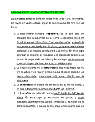 LAS CAPAS DE LA ATMÓSFERA TERRESTRE

La atmósfera terrestre tiene un espesor de unos 1.000 kilómetros.
Se divide en varias capas, según la composición del aire que las
forma.

  1. La capa inferior, llamada troposfera, es la que está en
    contacto con la superficie de la Tierra. Llega hasta los 8 km
    de altura en los polos y los 16 km en el ecuador, y en ella la
    temperatura desciende con la altura, ya que el aire caliente
    asciende, y al hacerlo se expande y se enfría. En esta capa
    abundan el oxígeno, el nitrógeno y el dióxido de carbono, se
    forman la mayoría de las nubes y tienen lugar los fenómenos
    que constituyen el clima de cada zona del planeta.
  2. La capa siguiente es la estratosfera, que llega hasta los 50
    km de altura y es rica en ozono. Como el ozono absorbe los
    rayos ultravioleta, esta capa está más caliente que la
    troposfera.
  3. La mesosfera va desde los 50 hasta los 80 km de altura, y
    en ella la temperatura desciende ¡hasta los -100 ºC!.
  4. La ionosfera se extiende desde los 80 hasta los 640 km de
    altura. En esta capa ya escasean los gases, y están
    cargados eléctricamente (están “ionizados”). También se le
    llama termosfera, a causa de las altas temperaturas que en
                                5
 