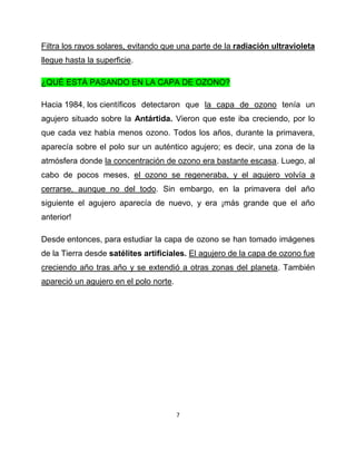 Filtra los rayos solares, evitando que una parte de la radiación ultravioleta
llegue hasta la superficie.

¿QUÉ ESTÁ PASANDO EN LA CAPA DE OZONO?

Hacia 1984, los científicos detectaron que la capa de ozono tenía un
agujero situado sobre la Antártida. Vieron que este iba creciendo, por lo
que cada vez había menos ozono. Todos los años, durante la primavera,
aparecía sobre el polo sur un auténtico agujero; es decir, una zona de la
atmósfera donde la concentración de ozono era bastante escasa. Luego, al
cabo de pocos meses, el ozono se regeneraba, y el agujero volvía a
cerrarse, aunque no del todo. Sin embargo, en la primavera del año
siguiente el agujero aparecía de nuevo, y era ¡más grande que el año
anterior!

Desde entonces, para estudiar la capa de ozono se han tomado imágenes
de la Tierra desde satélites artificiales. El agujero de la capa de ozono fue
creciendo año tras año y se extendió a otras zonas del planeta. También
apareció un agujero en el polo norte.




                                        7
 