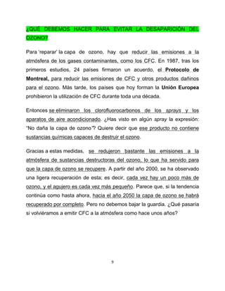 ¿QUÉ DEBEMOS HACER PARA EVITAR LA DESAPARICIÓN DEL
OZONO?

Para „reparar‟ la capa de ozono, hay que reducir las emisiones a la
atmósfera de los gases contaminantes, como los CFC. En 1987, tras los
primeros estudios, 24 países firmaron un acuerdo, el Protocolo de
Montreal, para reducir las emisiones de CFC y otros productos dañinos
para el ozono. Más tarde, los países que hoy forman la Unión Europea
prohibieron la utilización de CFC durante toda una década.

Entonces se eliminaron los clorofluorocarbonos de los sprays y los
aparatos de aire acondicionado. ¿Has visto en algún spray la expresión:
“No daña la capa de ozono”? Quiere decir que ese producto no contiene
sustancias químicas capaces de destruir el ozono.

Gracias a estas medidas, se redujeron bastante las emisiones a la
atmósfera de sustancias destructoras del ozono, lo que ha servido para
que la capa de ozono se recupere. A partir del año 2000, se ha observado
una ligera recuperación de esta; es decir, cada vez hay un poco más de
ozono, y el agujero es cada vez más pequeño. Parece que, si la tendencia
continúa como hasta ahora, hacia el año 2050 la capa de ozono se habrá
recuperado por completo. Pero no debemos bajar la guardia. ¿Qué pasaría
si volviéramos a emitir CFC a la atmósfera como hace unos años?




                                    9
 
