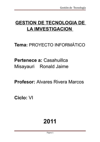 Gestión de Tecnología




GESTION DE TECNOLOGIA DE
    LA IMVESTIGACION


Tema: PROYECTO INFORMÁTICO


Pertenece a: Casahuillca
Misayauri Ronald Jaime


Profesor: Alvares Rivera Marcos


Ciclo: VI




            2011
              Página 1
 