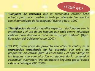 ¿Qué es?“Conjunto de acuerdos que la comunidad escolar debe adoptar para hacer posible un trabajo coherente (en relación con el aprendizaje de las lenguas)” (Miret y Ruiz, 1997)