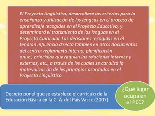 No aparece en  ninguna normativaLas Comunidades Bilingües del Estado Español incluyeron el PLC en sus  normativas  a partir de 1993 como exigencia de sus políticas de normalización lingüística “Cada centro educativo incluirá su propio Proyecto Lingüístico en el Proyecto Educativo de Centro” ¿Qué lugar ocupa en el PEC?2007“Cada centro, dentro de su Proyecto Educativo, elaborará su   Proyecto Lingüístico” 2007“Los centros públicos y los centros privados sostenidos con fondos públicos deben elaborar, como parte del Proyecto Educativo, un Proyecto Lingüístico que enmarque el tratamiento de las lenguas en el centro” 2009