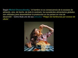 Según  Michel Chossudovsky ,  “ el hambre no es consecuencia de la escasez de alimento, sino, de hecho, de todo lo contrario: los excedentes alimentarios globales son utilizados para desestabilizar la producción en los países en vías de desarrollo”.   Como titula uno de sus  artículos :  “ Peligro de hambrunas por exceso de oferta “.  