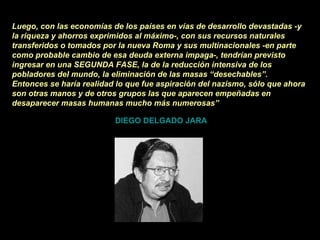 Luego, con las economías de los países en vías de desarrollo devastadas -y la riqueza y ahorros exprimidos al máximo-, con sus recursos naturales transferidos o tomados por la nueva Roma y sus multinacionales -en parte como probable cambio de esa deuda externa impaga-, tendrían previsto ingresar en una SEGUNDA FASE, la de la reducción intensiva de los pobladores del mundo, la eliminación de las masas “desechables”. Entonces se haría realidad lo que fue aspiración del nazismo, sólo que ahora son otras manos y de otros grupos las que aparecen empeñadas en desaparecer masas humanas mucho más numerosas”   DIEGO DELGADO JARA 
