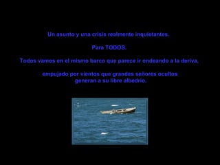 Un asunto y una crisis realmente inquietantes.   Para TODOS.  Todos vamos en el mismo barco que parece ir ondeando a la deriva,  empujado por vientos que grandes señores ocultos generan a su libre albedrío. 
