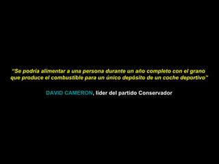 “ Se podría alimentar a una persona durante un año completo con el grano  que produce el combustible para un único depósito de un coche deportivo” DAVID CAMERON , líder del partido Conservador 