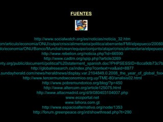 FUENTES http://www.socialwatch.org/es/noticias/noticia_32.htm http://www.elpais.com/articulo/economia/ONU/culpa/crisis/alimentaria/politica/aberrante/FMI/elpepueco/20080429elpepieco_3/Tes http://www.elpais.com/articulo/economia/ONU/Banco/Mundial/crean/equipo/conjunto/atajar/crisis/alimentaria/elpepueco/20080429elpepueco_5/Tes http://www.rebelion.org/noticia.php?id=66590 http://www.cadtm.org/spip.php?article3269 http://www.foodsovereignty.org/public/documenti/political%20statement_spanish.doc?PHPSESSID=8cca9db73c7b26c82b4544772985d2c4 http://globalresearch.ca/index.php?context=va&aid=8877 http://www.sundayherald.com/news/heraldnews/display.var.2104849.0.2008_the_year_of_global_food_crisis.php http://www.tercermundoeconomico.org.uy/TME-80/analisis02.html http://www.pobremundorico.org/blog/?p=450 http://www.altercom.org/article125075.html http://www.attacmadrid.org/d/9/080403104007.php www.ecoportal.net www.lahora.com.gt http://www.espacioalternativo.org/node/1353 http://forum.greenpeace.org/int/showthread.php?t=290 