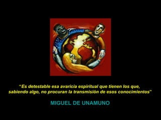 “ Es detestable esa avaricia espiritual que tienen los que,  sabiendo algo, no procuran la transmisión de esos conocimientos ” MIGUEL DE UNAMUNO 