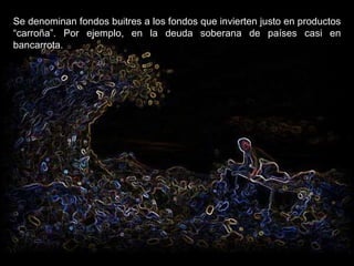 Se denominan fondos buitres a los fondos que invierten justo en productos “carroña”. Por ejemplo, en la deuda soberana de países casi en bancarrota. 