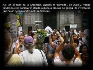 Así, en el caso de la Argentina, cuando el “corralito”, en 2001-2, varios fondos buitres compraron deuda pública a precios de ganga (de inversores que huían despavoridos ante la debacle).  