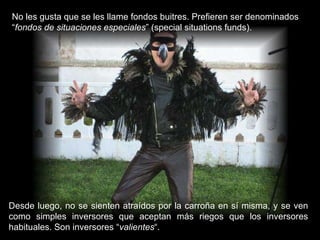 No les gusta que se les llame fondos buitres. Prefieren ser denominados “ fondos de situaciones especiales ” (special situations funds). Desde luego, no se sienten atraídos por la carroña en sí misma, y se ven como simples inversores que aceptan más riegos que los inversores habituales. Son inversores “ valientes “. 