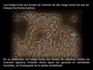 Los hedge funds son fondos de inversión de alto riesgo (entre los que se incluyen los fondos buitres). En su traducción, los hedge funds son fondos de cobertura, fondos de inversión agresiva. Invierten dinero ajeno (en general) en cantidades increíbles, en la búsqueda de la rápida rentabilidad. 