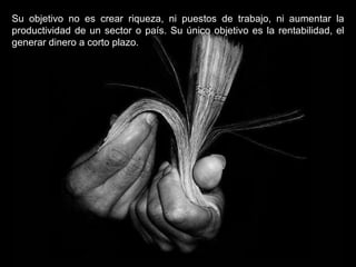 Su objetivo no es crear riqueza, ni puestos de trabajo, ni aumentar la productividad de un sector o país. Su único objetivo es la rentabilidad, el generar dinero a corto plazo. 