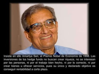 Insiste en ello Amartya Sen, el Premio Nobel de Economía de 1998. Las inversiones de los hedge funds no buscan crear riqueza, no se interesan por las personas, ni por el trabajo bien hecho, ni por lo correcto, ni por crear bienes u ofrecer servicios, pues su único y declarado objetivo es conseguir rentabilidad a corto plazo. 