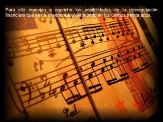 Para ello manejan a capricho las posibilidades de la desregulación financiera que se ha enseñoreado del mundo en los últimos treinta años. 