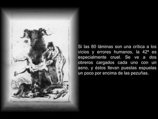 Si las 80 láminas son una crítica a los vicios y errores humanos, la 42ª es especialmente cruel. Se ve a dos obreros cargados cada uno con un asno, y éstos llevan puestas espuelas un poco por encima de las pezuñas. 