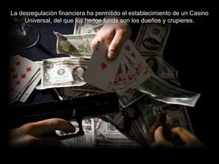La desregulación financiera ha permitido el establecimiento de un Casino Universal, del que los hedge funds son los dueños y crupieres. 
