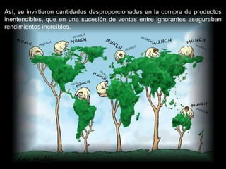 Así, se invirtieron cantidades desproporcionadas en la compra de productos inentendibles, que en una sucesión de ventas entre ignorantes aseguraban rendimientos increíbles.  