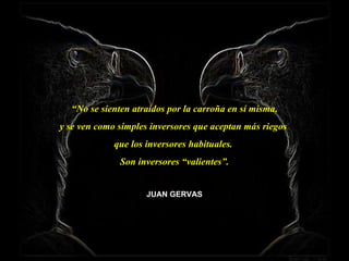 “ No se sienten atraídos por la carroña en sí misma, y se ven como simples inversores que aceptan más riegos  que los inversores habituales.  Son inversores “valientes”. JUAN GERVAS 