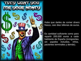 Hubo que darles de comer dinero fresco, casi diez billones de euros.  Es cantidad suficiente como para repartir 200.000 euros a cada habitante de España (inmigrantes sin papeles incluidos, niños, pacientes terminales y demás). 