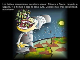 Los buitres, recuperados, decidieron atacar. Primero a Grecia, después a España, y al tiempo a toda la zona euro. Quieren más, más rentabilidad, más dinero. 