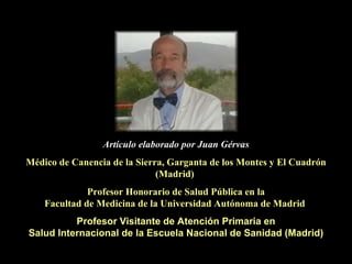 Artículo elaborado por Juan Gérvas Médico de Canencia de la Sierra, Garganta de los Montes y El Cuadrón (Madrid)  Profesor Honorario de Salud Pública en la Facultad de Medicina de la Universidad Autónoma de Madrid   Profesor Visitante de Atención Primaria en Salud Internacional de la Escuela Nacional de Sanidad (Madrid) 