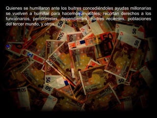 Quienes se humillaron ante los buitres concediéndoles ayudas millonarias se vuelven a humillar para hacernos invisibles; recortan derechos a los funcionarios, pensionistas, dependientes, padres recientes, poblaciones del tercer mundo, y otros. 