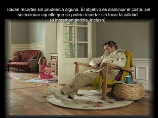 Hacen recortes sin prudencia alguna. El objetivo es disminuir el coste, sin seleccionar aquello que se podría recortar sin tocar la calidad  (o incrementándola, incluso). 