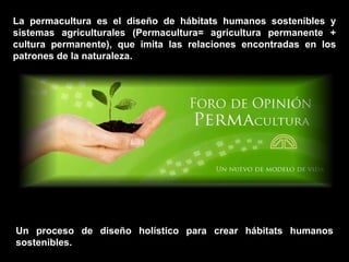 La permacultura es el diseño de hábitats humanos sostenibles y sistemas agriculturales (Permacultura= agricultura permanente + cultura permanente), que imita las relaciones encontradas en los patrones de la naturaleza.  Un proceso de diseño holístico para crear hábitats humanos sostenibles. 