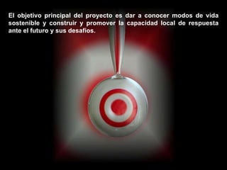 El objetivo principal del proyecto es dar a conocer modos de vida sostenible y construir y promover la capacidad local de respuesta ante el futuro y sus desafíos.  