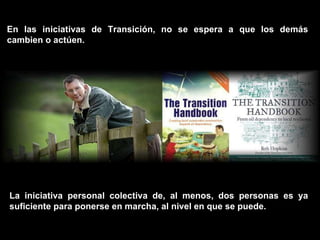 En las iniciativas de Transición, no se espera a que los demás cambien o actúen.  La iniciativa personal colectiva de, al menos, dos personas es ya suficiente para ponerse en marcha, al nivel en que se puede. 