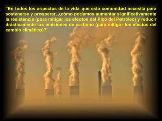 “ En todos los aspectos de la vida que esta comunidad necesita para sostenerse y prosperar, ¿cómo podemos aumentar significativamente la resistencia (para mitigar los efectos del Pico del Petróleo) y reducir drásticamente las emisiones de carbono (para mitigar los efectos del cambio climático)?” 