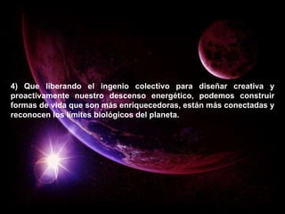 4) Que liberando el ingenio colectivo para diseñar creativa y proactivamente nuestro descenso energético, podemos construir formas de vida que son más enriquecedoras, están más conectadas y reconocen los límites biológicos del planeta. 
