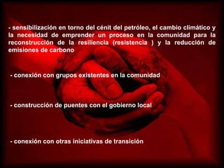 - sensibilización en torno del cénit del petróleo, el cambio climático y la necesidad de emprender un proceso en la comunidad para la reconstrucción de la resiliencia (resistencia ) y la reducción de emisiones de carbono - conexión con grupos existentes en la comunidad  - construcción de puentes con el gobierno local  - conexión con otras iniciativas de transición  
