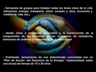 - formación de grupos para trabajar todas las áreas clave de la vida (alimentos, energía, transporte, salud, corazón y alma, economía y medios de vida, etc.) - dando inicio a proyectos destinados a la construcción de la comprensión de las personas de las cuestiones de resistencia, emisiones de carbono y compromiso de la comunidad - finalmente, lanzamiento de una determinada comunidad con un “Plan de Acción  del Descenso de la Energía” implementado sobre una escala de tiempo de 15 a 20 años. 