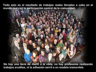 Todo esto es el resultado de trabajos reales llevados a cabo en el mundo real con la participación central de la comunidad.  No hay una torre de marfil a la vista, no hay profesores realizando trabajos eruditos, ni la adhesión servil a un modelo inamovible. 