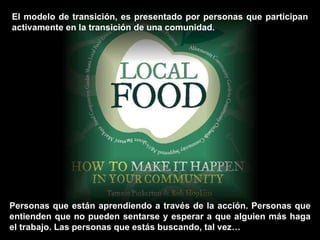 El modelo de transición, es presentado por personas que participan activamente en la transición de una comunidad.  Personas que están aprendiendo a través de la acción. Personas que entienden que no pueden sentarse y esperar a que alguien más haga el trabajo. Las personas que estás buscando, tal vez… 