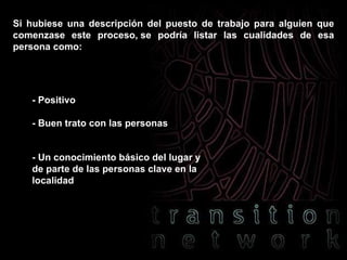 Si hubiese una descripción del puesto de trabajo para alguien que comenzase este proceso, se podría listar las cualidades de esa persona como: - Positivo - Buen trato con las personas - Un conocimiento básico del lugar y de parte de las personas clave en la localidad 