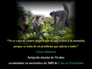 “ No es cosa de cuatro hippies que se van a vivir a la montaña, porque se trata de un problema que afecta a todos” Claus   Mikosch fotógrafo alemán de 34 años co-iniciador en noviembre de 2009 de   Coín  en Transición 