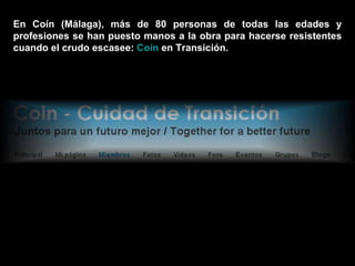En Coín (Málaga), más de 80 personas de todas las edades y profesiones se han puesto manos a la obra para hacerse resistentes cuando el crudo escasee:  Coín  en Transición . 
