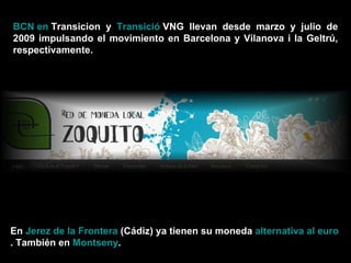 BCN en  Transicion  y  Transició  VNG  llevan desde marzo y julio de 2009 impulsando el movimiento en Barcelona y Vilanova i la Geltrú, respectivamente. En  Jerez de la Frontera  (Cádiz) ya tienen su moneda  alternativa al euro . También en  Montseny . 