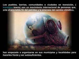 Los pueblos, barrios, comunidades o ciudades en transición, ( transition   towns ) son un movimiento internacional de personas que, ante el previsible fin del petróleo y la amenaza del cambio climático,  han empezado a organizarse en sus municipios y localidades para hacerles frente y ser autosuficientes.  
