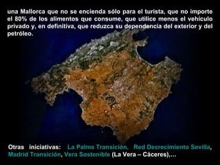 una Mallorca que no se encienda sólo para el turista, que no importe el 80% de los alimentos que consume, que utilice menos el vehículo privado y, en definitiva, que reduzca su dependencia del exterior y del petróleo. Otras iniciativas:   La Palma Transición,   Red Decrecimiento Sevilla ,  Madrid Transición ,  Vera Sostenible  (La Vera – Cáceres),… 