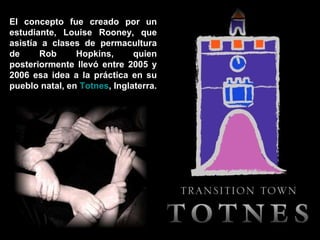 El concepto fue creado por un estudiante, Louise Rooney, que asistía a clases de permacultura de Rob Hopkins, quien posteriormente llevó entre 2005 y 2006 esa idea a la práctica en su pueblo natal, en  Totnes , Inglaterra. 