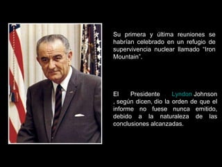 Su primera y última reuniones se habrían celebrado en un refugio de supervivencia nuclear llamado “Iron Mountain”. El Presidente  Lyndon   Johnson , según dicen, dio la orden de que el informe no fuese nunca emitido, debido a la naturaleza de las conclusiones alcanzadas. 
