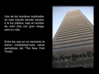 Uno de los hombres implicados en este estudio decidió sacarlo a la luz pública, bajo el nombre de  John Doe  con gran riesgo para su vida. Entre los que en su momento le dieron credibilidad hubo varios periodistas del “The New York Times”. 