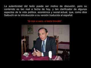 La autenticidad del texto puede ser motivo de discusión, pero su contenido es tan real a fecha de hoy, y tan clarificador de algunos aspectos de la vida política, económica y social actual, que, como dice Salbuchi en la introducción a su versión traducida al español: “ Si non e vero, e bene trovato”. 