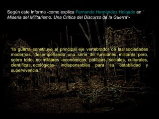 Según este Informe -como explica  Fernando Hernández Holgado  en  “ Miseria del Militarismo. Una Crítica del Discurso de la Guerra “-    “ la guerra constituye el principal eje vertebrador de las sociedades modernas, desempeñando una serie de funciones militares pero, sobre todo, no militares -económicas, políticas, sociales, culturales, científicas, ecológicas- indispensables para su estabilidad y supervivencia.” 